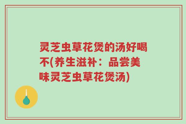 灵芝虫草花煲的汤好喝不(养生滋补：品尝美味灵芝虫草花煲汤)-第1张图片-超越