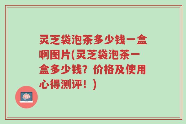 灵芝袋泡茶多少钱一盒啊图片(灵芝袋泡茶一盒多少钱?价格及使用心得测评!)-第1张图片-超越 灵芝袋泡茶多少钱一盒啊图片(灵芝袋泡茶一盒多少钱?价格及使用心得测评!)-第1张图片-超越