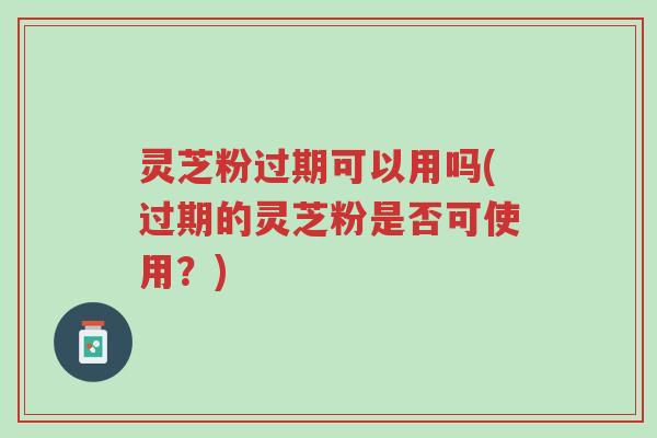 灵芝粉过期可以用吗(过期的灵芝粉是否可使用？)-第1张图片-超越