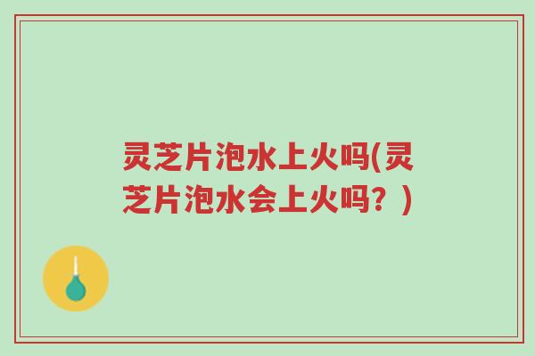 灵芝片泡水上火吗(灵芝片泡水会上火吗？)-第1张图片-超越