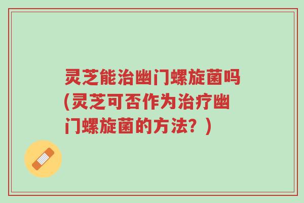 灵芝能治幽门螺旋菌吗(灵芝可否作为治疗幽门螺旋菌的方法？)-第1张图片-超越