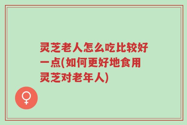 灵芝老人怎么吃比较好一点(如何更好地食用灵芝对老年人)-第1张图片-超越 灵芝老人怎么吃比较好一点(如何更好地食用灵芝对老年人)-第1张图片-超越