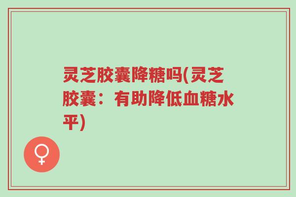灵芝胶囊降糖吗(灵芝胶囊：有助降低血糖水平)-第1张图片-超越