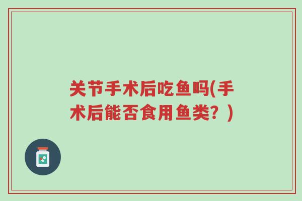 关节手术后吃鱼吗(手术后能否食用鱼类?)-第1张图片-超越 关节手术后吃鱼吗(手术后能否食用鱼类?)-第1张图片-超越