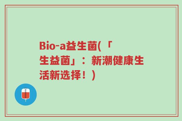 Bio-a益生菌(「生益菌」:新潮健康生活新选择!)-第1张图片-超越 Bio-a益生菌(「生益菌」:新潮健康生活新选择!)-第1张图片-超越