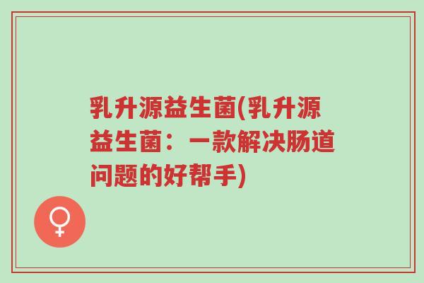 乳升源益生菌(乳升源益生菌:一款解决肠道问题的好帮手)-第1张图片-超越 乳升源益生菌(乳升源益生菌:一款解决肠道问题的好帮手)-第1张图片-超越