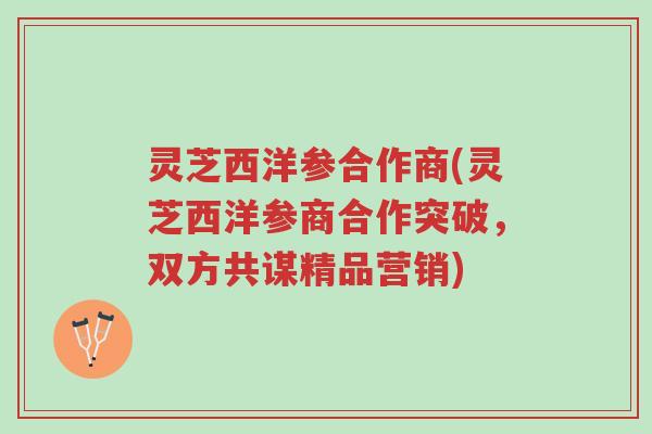 灵芝西洋参合作商(灵芝西洋参商合作突破,双方共谋精品营销)-第1张图片-超越 灵芝西洋参合作商(灵芝西洋参商合作突破,双方共谋精品营销)-第1张图片-超越
