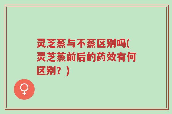 灵芝蒸与不蒸区别吗(灵芝蒸前后的药效有何区别?)-第1张图片-超越 灵芝蒸与不蒸区别吗(灵芝蒸前后的药效有何区别?)-第1张图片-超越