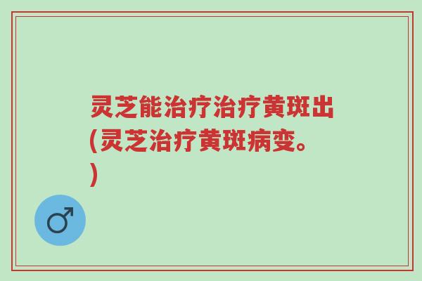 灵芝能治疗治疗黄斑出(灵芝治疗黄斑病变。)-第1张图片-超越 灵芝能治疗治疗黄斑出(灵芝治疗黄斑病变。)-第1张图片-超越