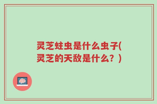 灵芝蛀虫是什么虫子(灵芝的天敌是什么?)-第1张图片-超越 灵芝蛀虫是什么虫子(灵芝的天敌是什么?)-第1张图片-超越