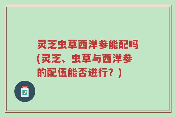 灵芝虫草西洋参能配吗(灵芝、虫草与西洋参的配伍能否进行?)-第1张图片-超越 灵芝虫草西洋参能配吗(灵芝、虫草与西洋参的配伍能否进行?)-第1张图片-超越