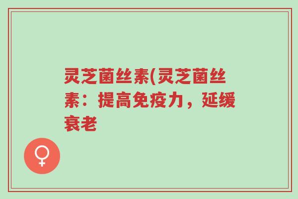 灵芝菌丝素(灵芝菌丝素:提高免疫力,延缓衰老-第1张图片-超越 灵芝菌丝素(灵芝菌丝素:提高免疫力,延缓衰老-第1张图片-超越
