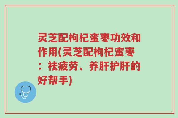 灵芝配枸杞蜜枣功效和作用(灵芝配枸杞蜜枣:祛疲劳、养肝护肝的好帮手)-第1张图片-超越 灵芝配枸杞蜜枣功效和作用(灵芝配枸杞蜜枣:祛疲劳、养肝护肝的好帮手)-第1张图片-超越