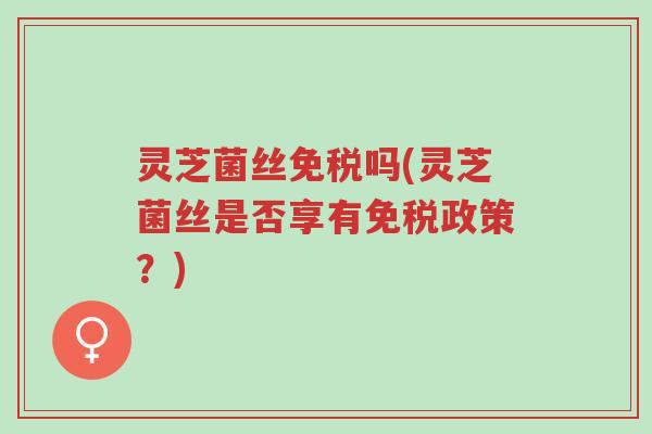 灵芝菌丝免税吗(灵芝菌丝是否享有免税政策?)-第1张图片-超越 灵芝菌丝免税吗(灵芝菌丝是否享有免税政策?)-第1张图片-超越