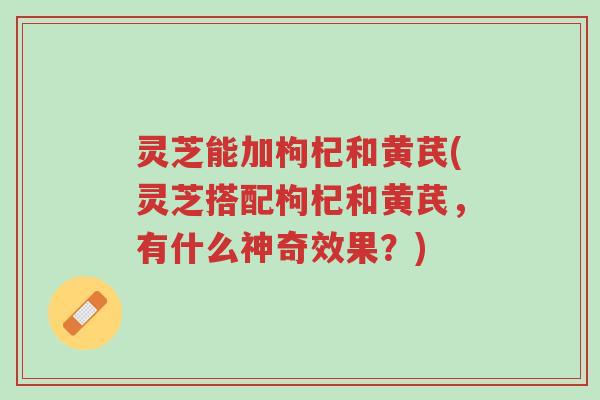 灵芝能加枸杞和黄芪(灵芝搭配枸杞和黄芪，有什么神奇效果？)-第1张图片-超越