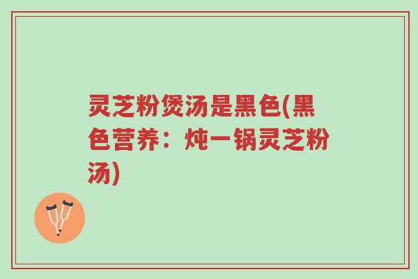 灵芝粉煲汤是黑色(黑色营养:炖一锅灵芝粉汤)-第1张图片-超越 灵芝粉煲汤是黑色(黑色营养:炖一锅灵芝粉汤)-第1张图片-超越