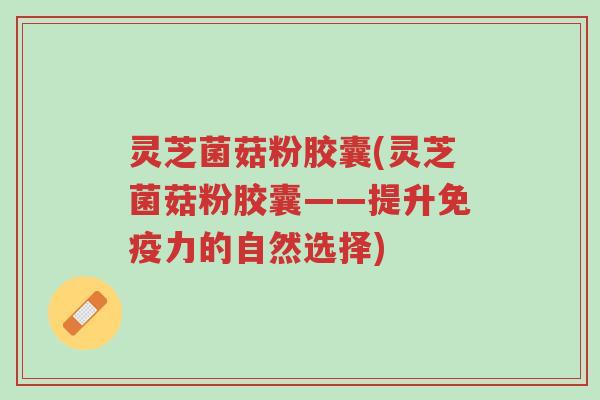 灵芝菌菇粉胶囊(灵芝菌菇粉胶囊——提升免疫力的自然选择)-第1张图片-超越