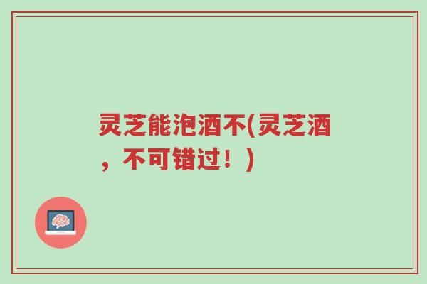 灵芝能泡酒不(灵芝酒,不可错过!)-第1张图片-超越 灵芝能泡酒不(灵芝酒,不可错过!)-第1张图片-超越
