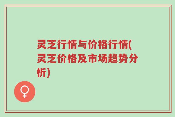 灵芝行情与价格行情(灵芝价格及市场趋势分析)-第1张图片-超越 灵芝行情与价格行情(灵芝价格及市场趋势分析)-第1张图片-超越