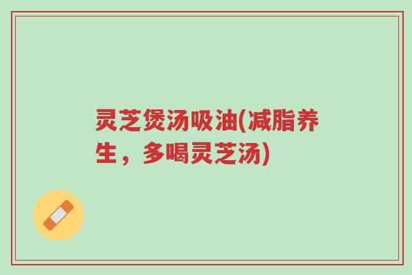 灵芝煲汤吸油(减脂养生，多喝灵芝汤)-第1张图片-超越