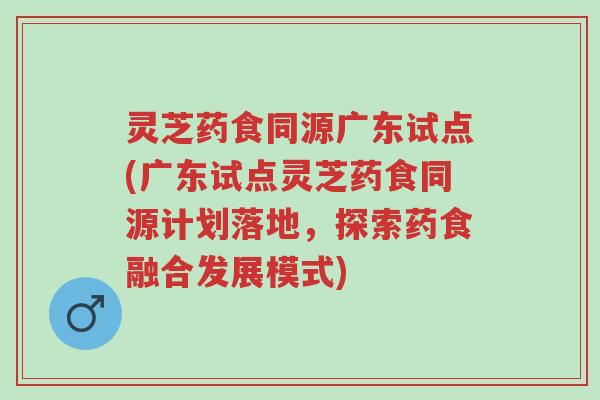 灵芝药食同源广东试点(广东试点灵芝药食同源计划落地,探索药食融合发展模式)-第1张图片-超越 灵芝药食同源广东试点(广东试点灵芝药食同源计划落地,探索药食融合发展模式)-第1张图片-超越