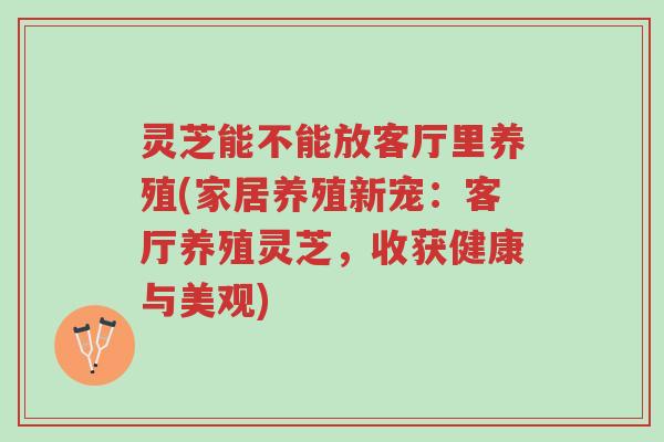 灵芝能不能放客厅里养殖(家居养殖新宠:客厅养殖灵芝,收获健康与美观)-第1张图片-超越 灵芝能不能放客厅里养殖(家居养殖新宠:客厅养殖灵芝,收获健康与美观)-第1张图片-超越
