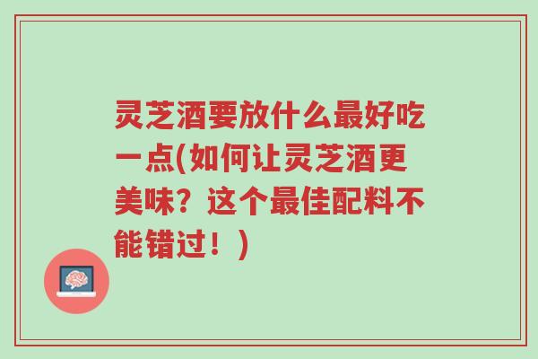 灵芝酒要放什么最好吃一点(如何让灵芝酒更美味?这个最佳配料不能错过!)-第1张图片-超越 灵芝酒要放什么最好吃一点(如何让灵芝酒更美味?这个最佳配料不能错过!)-第1张图片-超越