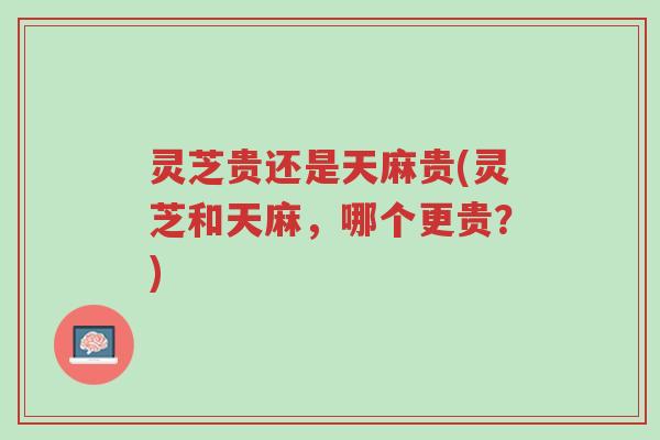 灵芝贵还是天麻贵(灵芝和天麻，哪个更贵？)-第1张图片-超越