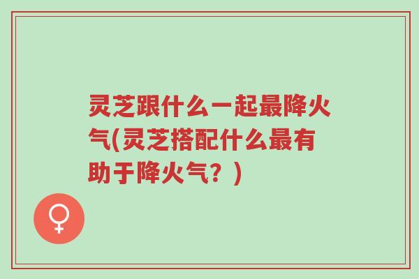 灵芝跟什么一起最降火气(灵芝搭配什么最有助于降火气？)-第1张图片-超越