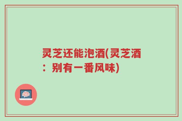 灵芝还能泡酒(灵芝酒:别有一番风味)-第1张图片-超越 灵芝还能泡酒(灵芝酒:别有一番风味)-第1张图片-超越