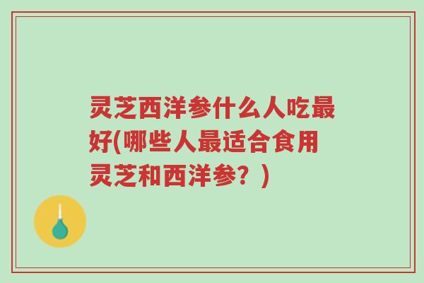 灵芝西洋参什么人吃最好(哪些人最适合食用灵芝和西洋参?)-第1张图片-超越 灵芝西洋参什么人吃最好(哪些人最适合食用灵芝和西洋参?)-第1张图片-超越