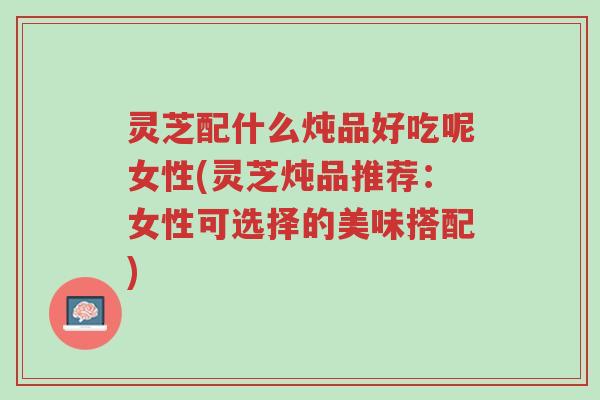 灵芝配什么炖品好吃呢女性(灵芝炖品推荐:女性可选择的美味搭配)-第1张图片-超越 灵芝配什么炖品好吃呢女性(灵芝炖品推荐:女性可选择的美味搭配)-第1张图片-超越