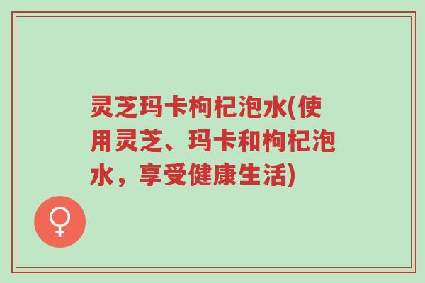灵芝玛卡枸杞泡水(使用灵芝、玛卡和枸杞泡水，享受健康生活)-第1张图片-超越