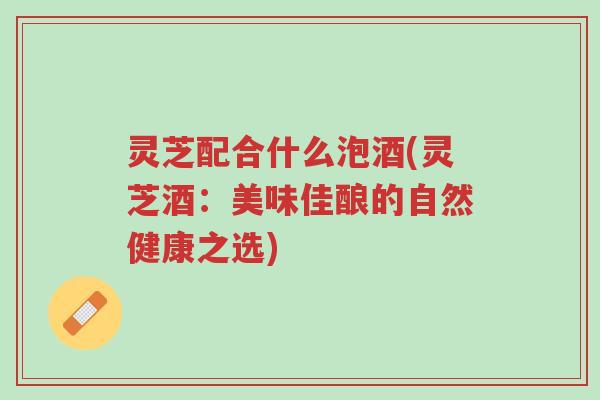 灵芝配合什么泡酒(灵芝酒：美味佳酿的自然健康之选)-第1张图片-超越