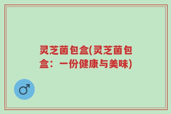 灵芝菌包盒(灵芝菌包盒：一份健康与美味)-第1张图片-超越
