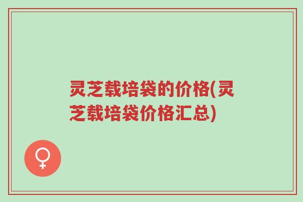 灵芝载培袋的价格(灵芝载培袋价格汇总)-第1张图片-超越