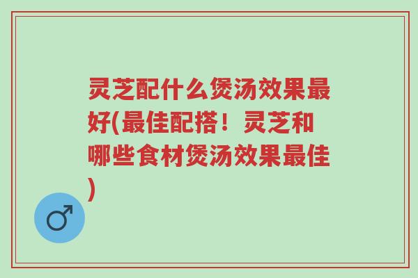 灵芝配什么煲汤效果最好(最佳配搭!灵芝和哪些食材煲汤效果最佳)-第1张图片-超越 灵芝配什么煲汤效果最好(最佳配搭!灵芝和哪些食材煲汤效果最佳)-第1张图片-超越