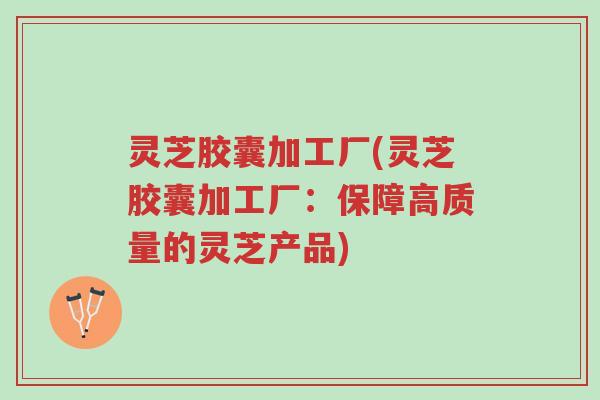 灵芝胶囊加工厂(灵芝胶囊加工厂：保障高质量的灵芝产品)-第1张图片-超越