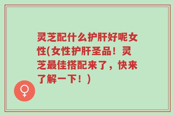 灵芝配什么护肝好呢女性(女性护肝圣品！灵芝最佳搭配来了，快来了解一下！)-第1张图片-超越