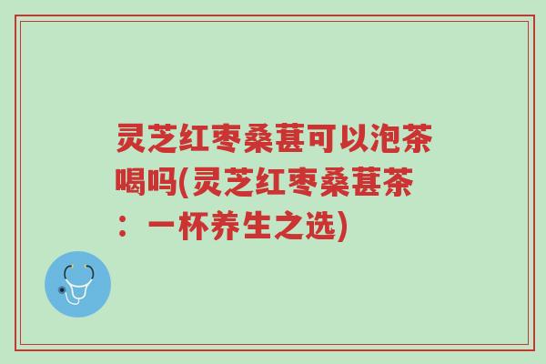 灵芝红枣桑葚可以泡茶喝吗(灵芝红枣桑葚茶:一杯养生之选)-第1张图片-超越 灵芝红枣桑葚可以泡茶喝吗(灵芝红枣桑葚茶:一杯养生之选)-第1张图片-超越