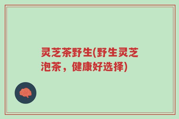灵芝茶野生(野生灵芝泡茶，健康好选择)-第1张图片-超越