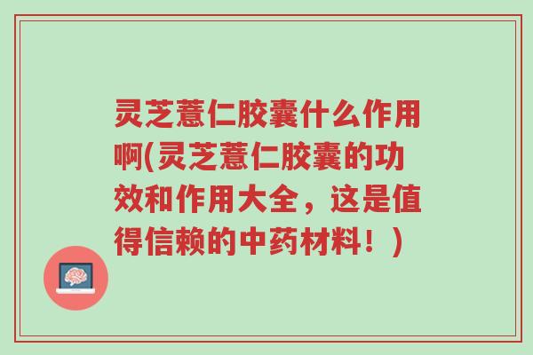 灵芝薏仁胶囊什么作用啊(灵芝薏仁胶囊的功效和作用大全，这是值得信赖的中药材料！)-第1张图片-超越