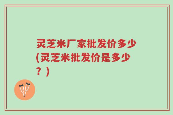 灵芝米厂家批发价多少(灵芝米批发价是多少？)-第1张图片-超越