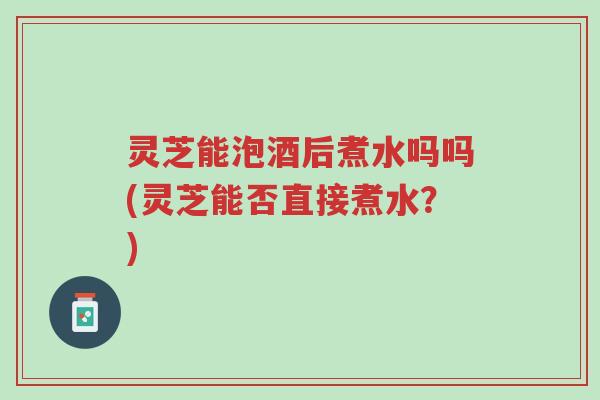 灵芝能泡酒后煮水吗吗(灵芝能否直接煮水?)-第1张图片-超越 灵芝能泡酒后煮水吗吗(灵芝能否直接煮水?)-第1张图片-超越