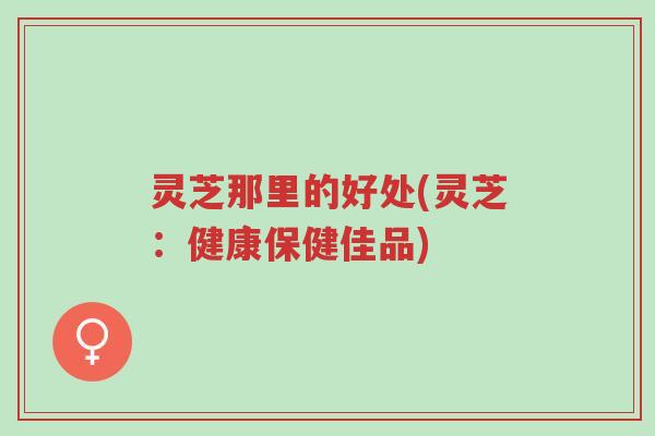 灵芝那里的好处(灵芝：健康保健佳品)-第1张图片-超越