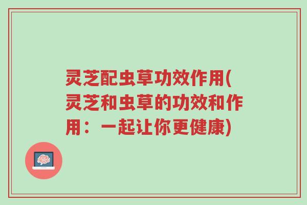 灵芝配虫草功效作用(灵芝和虫草的功效和作用:一起让你更健康)-第1张图片-超越 灵芝配虫草功效作用(灵芝和虫草的功效和作用:一起让你更健康)-第1张图片-超越