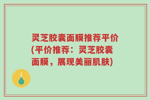 灵芝胶囊面膜推荐平价(平价推荐:灵芝胶囊面膜,展现美丽肌肤)-第1张图片-超越 灵芝胶囊面膜推荐平价(平价推荐:灵芝胶囊面膜,展现美丽肌肤)-第1张图片-超越