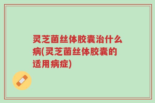 灵芝菌丝体胶囊治什么病(灵芝菌丝体胶囊的适用病症)-第1张图片-超越