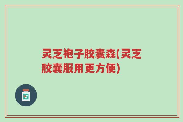 灵芝袍子胶囊森(灵芝胶囊服用更方便)-第1张图片-超越