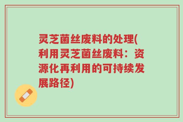 灵芝菌丝废料的处理(利用灵芝菌丝废料：资源化再利用的可持续发展路径)-第1张图片-超越